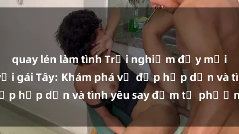 quay lén làm tình Trải nghiệm đầy mới lạ khi quan hệ với gái Tây: Khám phá vẻ đẹp hấp dẫn và tình yêu say đắm từ phương Tây