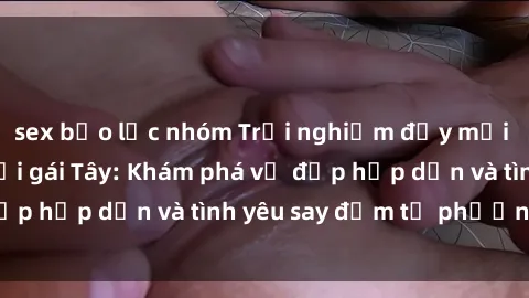 sex bạo lực nhóm Trải nghiệm đầy mới lạ khi quan hệ với gái Tây: Khám phá vẻ đẹp hấp dẫn và tình yêu say đắm từ phương Tây