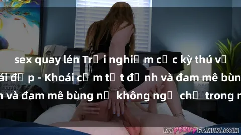 sex quay lén Trải nghiệm cực kỳ thú vị khi làm tình với gái đẹp - Khoái cảm tột đỉnh và đam mê bùng nổ không ngờ chỉ trong một đêm!