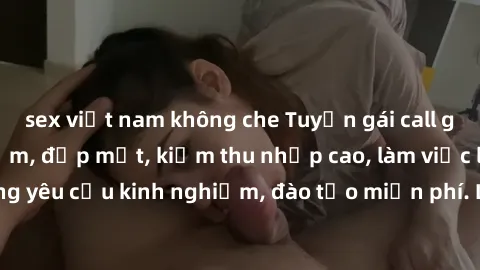 sex việt nam không che Tuyển gái call girl Việt Nam gợi cảm, đẹp mắt, kiếm thu nhập cao, làm việc linh hoạt, không yêu cầu kinh nghiệm, đào tạo miễn phí. Liên hệ ngay để biết thêm chi tiết!