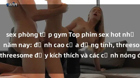 sex phòng tập gym Top phim sex hot nhất không thể bỏ lỡ năm nay: đỉnh cao của đồng tính, threesome đầy kích thích và các cảnh nóng đang gây sốt!