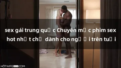 sex gái trung quốc Chuyên mục phim sex hot nhất chỉ dành cho người trên tuổi