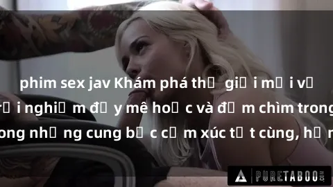 phim sex jav Khám phá thế giới mới với sex người lớn: trải nghiệm đầy mê hoặc và đắm chìm trong những cung bậc cảm xúc tột cùng, hứng khởi và cuốn hút.