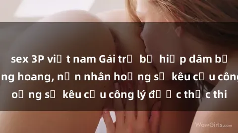 sex 3P việt nam Gái trẻ bị hiếp dâm bạo lực trong khu rừng hoang, nạn nhân hoảng sợ kêu cầu công lý được thực thi