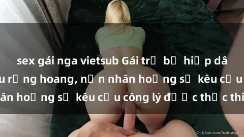 sex gái nga vietsub Gái trẻ bị hiếp dâm bạo lực trong khu rừng hoang, nạn nhân hoảng sợ kêu cầu công lý được thực thi