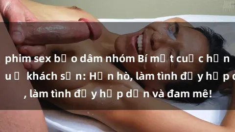 phim sex bạo dâm nhóm Bí mật cuộc hẹn gái Việt lần đầu ở khách sạn: Hẹn hò, làm tình đầy hấp dẫn và đam mê!