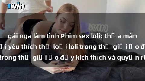 gái nga làm tình Phim sex loli: thỏa mãn đam mê của người yêu thích thể loại loli trong thế giới ảo đầy kích thích và quyến rũ.