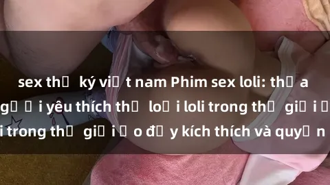 sex thư ký việt nam Phim sex loli: thỏa mãn đam mê của người yêu thích thể loại loli trong thế giới ảo đầy kích thích và quyến rũ.