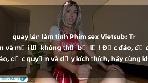 quay lén làm tình Phim sex Vietsub: Trải nghiệm hấp dẫn và mới lạ không thể bỏ lỡ! Độc đáo, độc quyền và đầy kích thích, hãy cùng khám phá ngay!