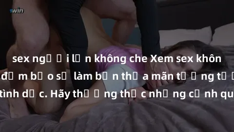 sex người lớn không che Xem sex không che HD miễn phí đảm bảo sẽ làm bạn thỏa mãn tưởng tượng và nhu cầu tình dục. Hãy thưởng thức những cảnh quay hấp dẫn và mãnh liệt ngay bây giờ!