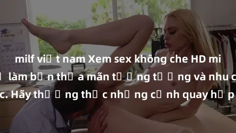 milf việt nam Xem sex không che HD miễn phí đảm bảo sẽ làm bạn thỏa mãn tưởng tượng và nhu cầu tình dục. Hãy thưởng thức những cảnh quay hấp dẫn và mãnh liệt ngay bây giờ!