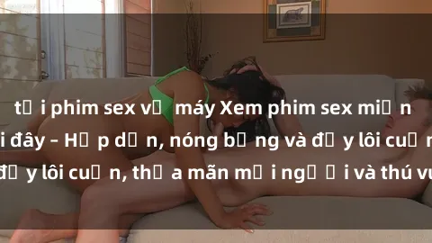 tải phim sex về máy Xem phim sex miễn phí online ngay tại đây – Hấp dẫn, nóng bỏng và đầy lôi cuốn, thỏa mãn mọi người và thú vui của bạn!