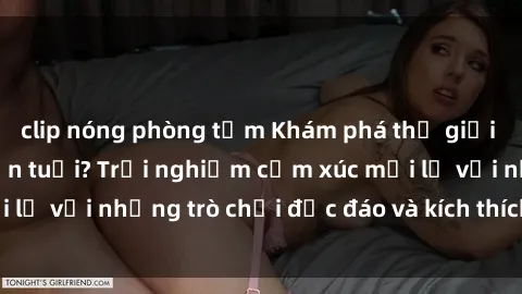clip nóng phòng tắm Khám phá thế giới sex trực tuyến: Hơn tuổi? Trải nghiệm cảm xúc mới lạ với những trò chơi độc đáo và kích thích người lớn