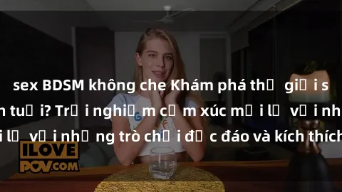 sex BDSM không che Khám phá thế giới sex trực tuyến: Hơn tuổi? Trải nghiệm cảm xúc mới lạ với những trò chơi độc đáo và kích thích người lớn