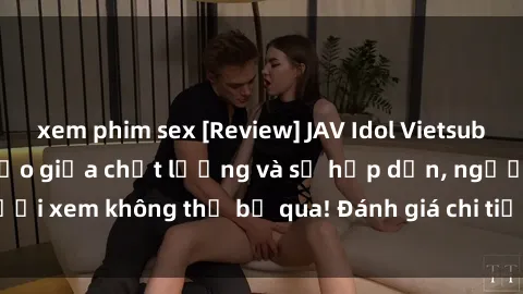 xem phim sex [Review] JAV Idol Vietsub: Sự kết hợp hoàn hảo giữa chất lượng và sự hấp dẫn, người xem không thể bỏ qua! Đánh giá chi tiết về ứng dụng này!