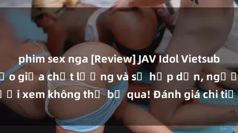 phim sex nga [Review] JAV Idol Vietsub: Sự kết hợp hoàn hảo giữa chất lượng và sự hấp dẫn, người xem không thể bỏ qua! Đánh giá chi tiết về ứng dụng này!