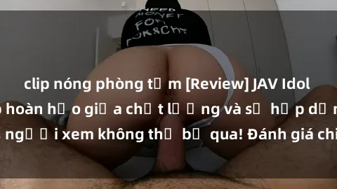 clip nóng phòng tắm [Review] JAV Idol Vietsub: Sự kết hợp hoàn hảo giữa chất lượng và sự hấp dẫn, người xem không thể bỏ qua! Đánh giá chi tiết về ứng dụng này!
