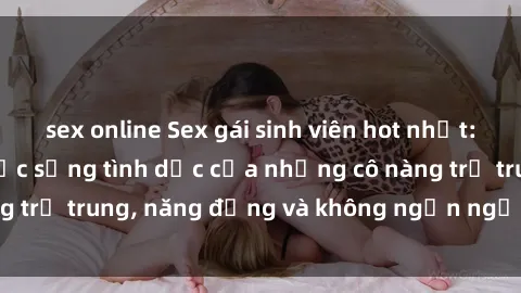 sex online Sex gái sinh viên hot nhất: Cùng khám phá cuộc sống tình dục của những cô nàng trẻ trung, năng động và không ngần ngại thử nghiệm!