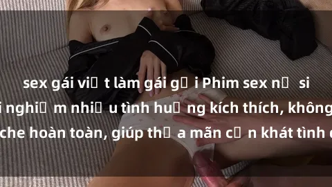 sex gái việt làm gái gọi Phim sex nữ sinh mới nhất: Trải nghiệm nhiều tình huống kích thích, không che hoàn toàn, giúp thỏa mãn cơn khát tình dục của các bạn trẻ