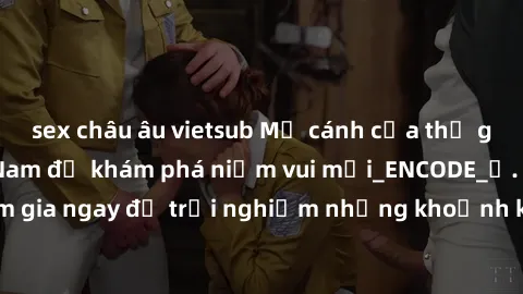 sex châu âu vietsub Mở cánh cửa thế giới sex MILF Việt Nam để khám phá niềm vui mới_ENCODE_. Hãy tham gia ngay để trải nghiệm những khoảnh khắc đầy kích thích và đam mê.