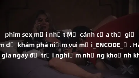 phim sex mới nhất Mở cánh cửa thế giới sex MILF Việt Nam để khám phá niềm vui mới_ENCODE_. Hãy tham gia ngay để trải nghiệm những khoảnh khắc đầy kích thích và đam mê.