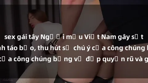 sex gái tây Người mẫu Việt Nam gây sốt với loạt shoot ảnh táo bạo, thu hút sự chú ý của công chúng bằng vẻ đẹp quyến rũ và gợi cảm.