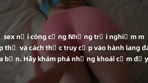 sex nơi công cộng Những trải nghiệm mới lạ với sex tập thể và cách thức truy cập vào hành lang đam mê của bạn. Hãy khám phá những khoái cảm đầy kích thích với tập thể hấp dẫn!