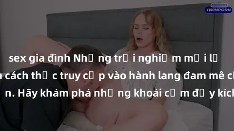sex gia đình Những trải nghiệm mới lạ với sex tập thể và cách thức truy cập vào hành lang đam mê của bạn. Hãy khám phá những khoái cảm đầy kích thích với tập thể hấp dẫn!