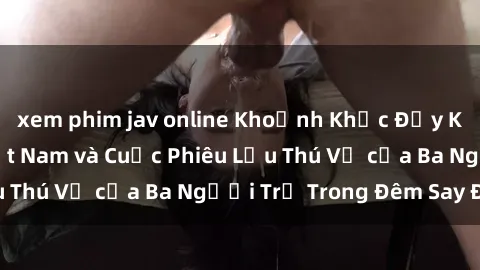 xem phim jav online Khoảnh Khắc Đầy Kịch Tính: Sex  Việt Nam và Cuộc Phiêu Lưu Thú Vị của Ba Người Trẻ Trong Đêm Say Đắm