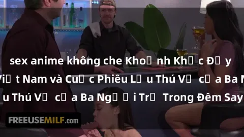 sex anime không che Khoảnh Khắc Đầy Kịch Tính: Sex  Việt Nam và Cuộc Phiêu Lưu Thú Vị của Ba Người Trẻ Trong Đêm Say Đắm