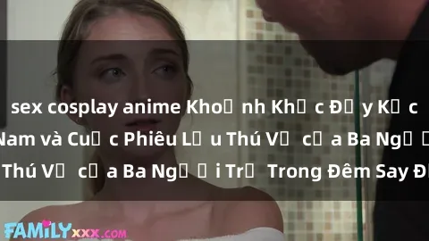 sex cosplay anime Khoảnh Khắc Đầy Kịch Tính: Sex  Việt Nam và Cuộc Phiêu Lưu Thú Vị của Ba Người Trẻ Trong Đêm Say Đắm