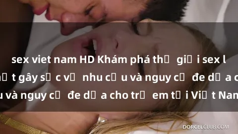 sex viet nam HD Khám phá thế giới sex loli Việt Nam: Sự thật gây sốc về nhu cầu và nguy cơ đe dọa cho trẻ em tại Việt Nam
