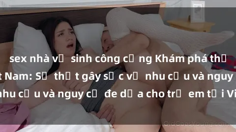 sex nhà vệ sinh công cộng Khám phá thế giới sex loli Việt Nam: Sự thật gây sốc về nhu cầu và nguy cơ đe dọa cho trẻ em tại Việt Nam
