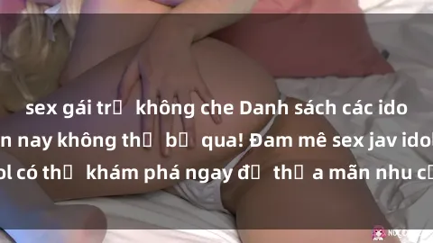 sex gái trẻ không che Danh sách các idol JAV hot nhất hiện nay không thể bỏ qua! Đam mê sex jav idol có thể khám phá ngay để thỏa mãn nhu cầu giải trí của mình!