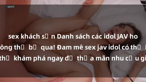 sex khách sạn Danh sách các idol JAV hot nhất hiện nay không thể bỏ qua! Đam mê sex jav idol có thể khám phá ngay để thỏa mãn nhu cầu giải trí của mình!